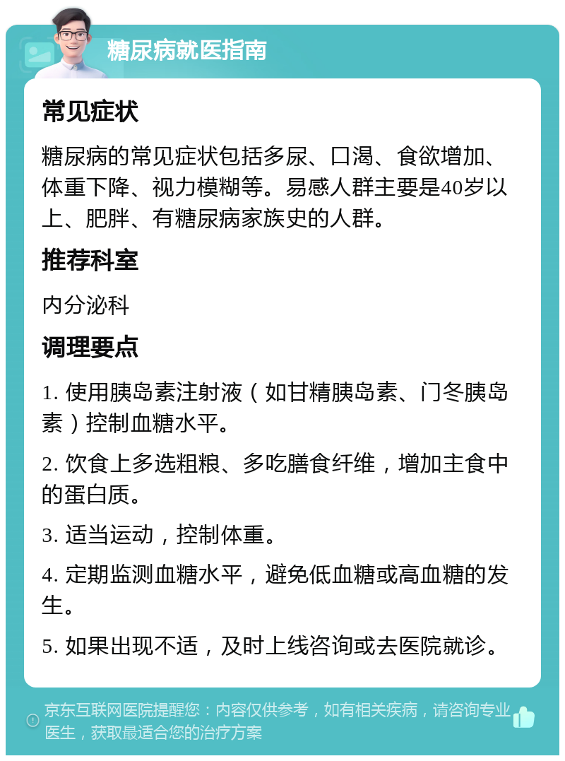 糖尿病就医指南 常见症状 糖尿病的常见症状包括多尿、口渴、食欲增加、体重下降、视力模糊等。易感人群主要是40岁以上、肥胖、有糖尿病家族史的人群。 推荐科室 内分泌科 调理要点 1. 使用胰岛素注射液（如甘精胰岛素、门冬胰岛素）控制血糖水平。 2. 饮食上多选粗粮、多吃膳食纤维，增加主食中的蛋白质。 3. 适当运动，控制体重。 4. 定期监测血糖水平，避免低血糖或高血糖的发生。 5. 如果出现不适，及时上线咨询或去医院就诊。