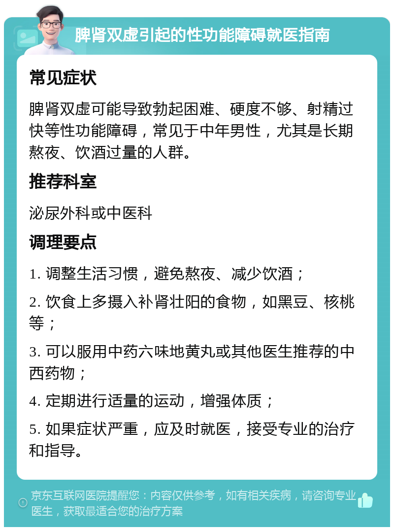 脾肾双虚引起的性功能障碍就医指南 常见症状 脾肾双虚可能导致勃起困难、硬度不够、射精过快等性功能障碍，常见于中年男性，尤其是长期熬夜、饮酒过量的人群。 推荐科室 泌尿外科或中医科 调理要点 1. 调整生活习惯，避免熬夜、减少饮酒； 2. 饮食上多摄入补肾壮阳的食物，如黑豆、核桃等； 3. 可以服用中药六味地黄丸或其他医生推荐的中西药物； 4. 定期进行适量的运动，增强体质； 5. 如果症状严重，应及时就医，接受专业的治疗和指导。