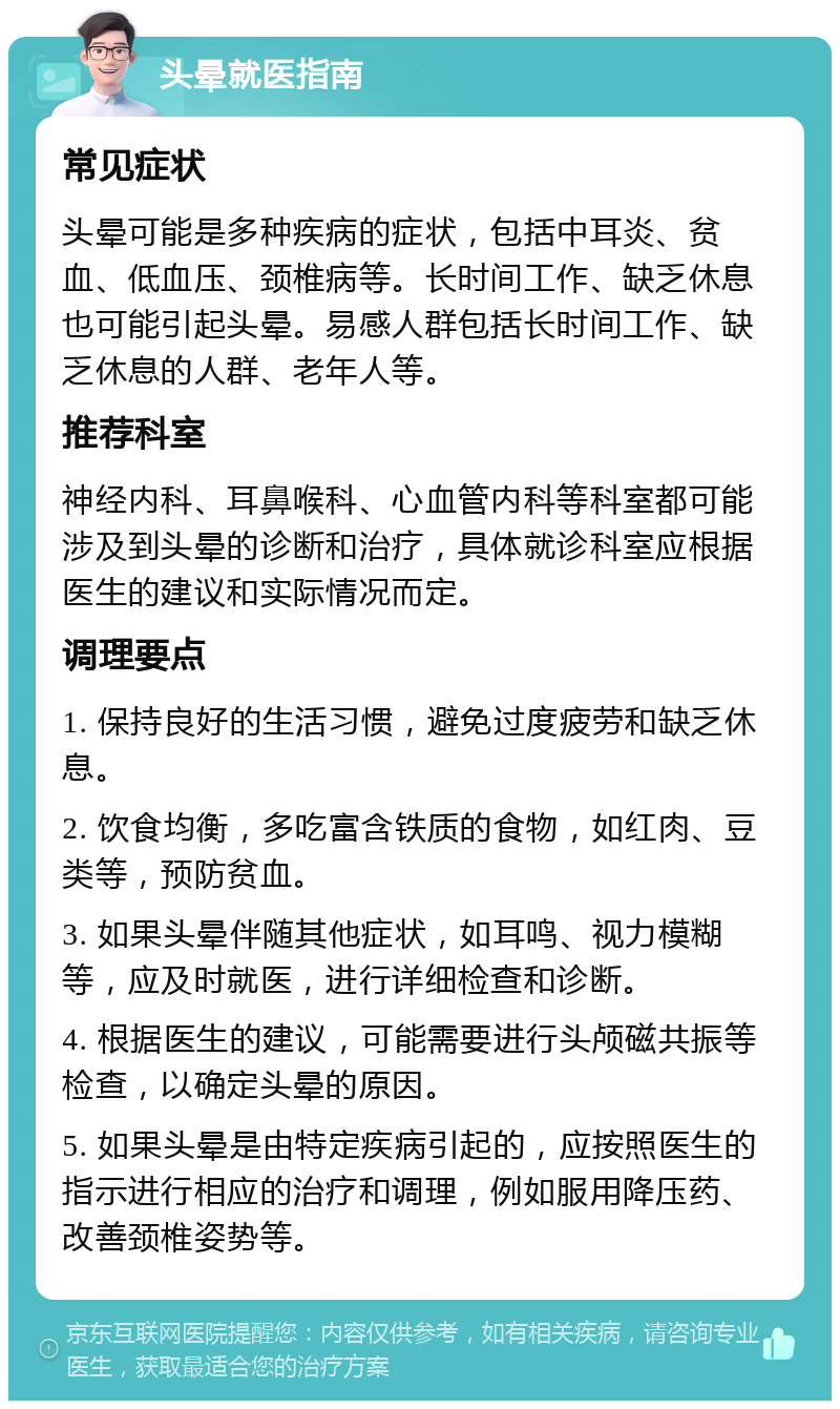 头晕就医指南 常见症状 头晕可能是多种疾病的症状，包括中耳炎、贫血、低血压、颈椎病等。长时间工作、缺乏休息也可能引起头晕。易感人群包括长时间工作、缺乏休息的人群、老年人等。 推荐科室 神经内科、耳鼻喉科、心血管内科等科室都可能涉及到头晕的诊断和治疗，具体就诊科室应根据医生的建议和实际情况而定。 调理要点 1. 保持良好的生活习惯，避免过度疲劳和缺乏休息。 2. 饮食均衡，多吃富含铁质的食物，如红肉、豆类等，预防贫血。 3. 如果头晕伴随其他症状，如耳鸣、视力模糊等，应及时就医，进行详细检查和诊断。 4. 根据医生的建议，可能需要进行头颅磁共振等检查，以确定头晕的原因。 5. 如果头晕是由特定疾病引起的，应按照医生的指示进行相应的治疗和调理，例如服用降压药、改善颈椎姿势等。