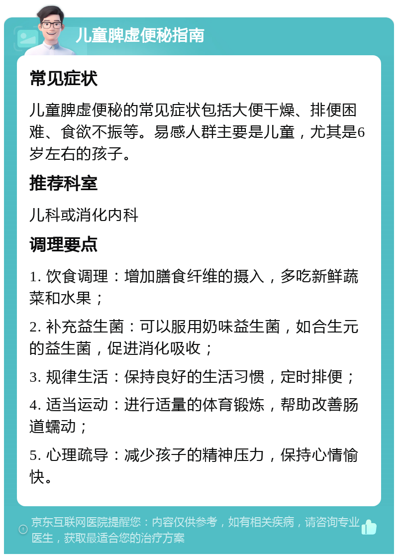 儿童脾虚便秘指南 常见症状 儿童脾虚便秘的常见症状包括大便干燥、排便困难、食欲不振等。易感人群主要是儿童，尤其是6岁左右的孩子。 推荐科室 儿科或消化内科 调理要点 1. 饮食调理：增加膳食纤维的摄入，多吃新鲜蔬菜和水果； 2. 补充益生菌：可以服用奶味益生菌，如合生元的益生菌，促进消化吸收； 3. 规律生活：保持良好的生活习惯，定时排便； 4. 适当运动：进行适量的体育锻炼，帮助改善肠道蠕动； 5. 心理疏导：减少孩子的精神压力，保持心情愉快。