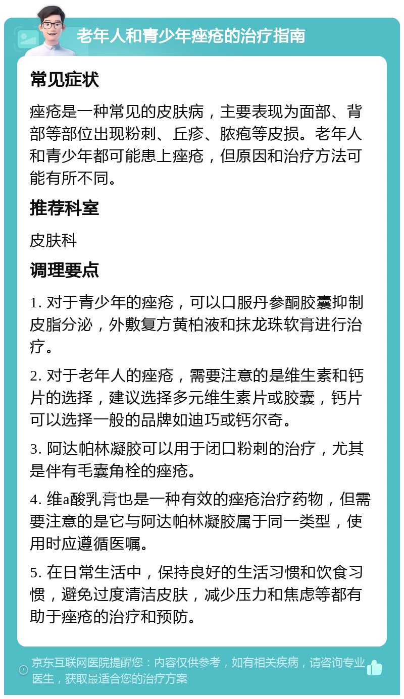 老年人和青少年痤疮的治疗指南 常见症状 痤疮是一种常见的皮肤病，主要表现为面部、背部等部位出现粉刺、丘疹、脓疱等皮损。老年人和青少年都可能患上痤疮，但原因和治疗方法可能有所不同。 推荐科室 皮肤科 调理要点 1. 对于青少年的痤疮，可以口服丹参酮胶囊抑制皮脂分泌，外敷复方黄柏液和抹龙珠软膏进行治疗。 2. 对于老年人的痤疮，需要注意的是维生素和钙片的选择，建议选择多元维生素片或胶囊，钙片可以选择一般的品牌如迪巧或钙尔奇。 3. 阿达帕林凝胶可以用于闭口粉刺的治疗，尤其是伴有毛囊角栓的痤疮。 4. 维a酸乳膏也是一种有效的痤疮治疗药物，但需要注意的是它与阿达帕林凝胶属于同一类型，使用时应遵循医嘱。 5. 在日常生活中，保持良好的生活习惯和饮食习惯，避免过度清洁皮肤，减少压力和焦虑等都有助于痤疮的治疗和预防。