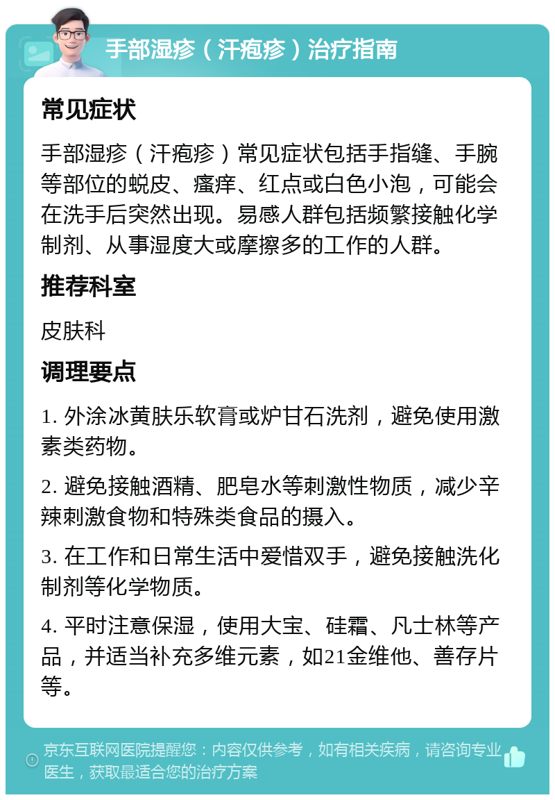 手部湿疹（汗疱疹）治疗指南 常见症状 手部湿疹（汗疱疹）常见症状包括手指缝、手腕等部位的蜕皮、瘙痒、红点或白色小泡，可能会在洗手后突然出现。易感人群包括频繁接触化学制剂、从事湿度大或摩擦多的工作的人群。 推荐科室 皮肤科 调理要点 1. 外涂冰黄肤乐软膏或炉甘石洗剂，避免使用激素类药物。 2. 避免接触酒精、肥皂水等刺激性物质，减少辛辣刺激食物和特殊类食品的摄入。 3. 在工作和日常生活中爱惜双手，避免接触洗化制剂等化学物质。 4. 平时注意保湿，使用大宝、硅霜、凡士林等产品，并适当补充多维元素，如21金维他、善存片等。