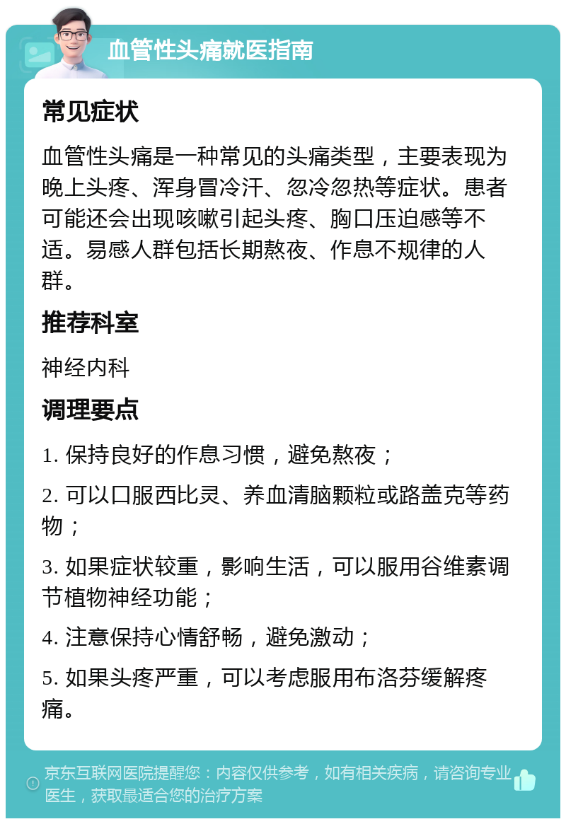 血管性头痛就医指南 常见症状 血管性头痛是一种常见的头痛类型，主要表现为晚上头疼、浑身冒冷汗、忽冷忽热等症状。患者可能还会出现咳嗽引起头疼、胸口压迫感等不适。易感人群包括长期熬夜、作息不规律的人群。 推荐科室 神经内科 调理要点 1. 保持良好的作息习惯，避免熬夜； 2. 可以口服西比灵、养血清脑颗粒或路盖克等药物； 3. 如果症状较重，影响生活，可以服用谷维素调节植物神经功能； 4. 注意保持心情舒畅，避免激动； 5. 如果头疼严重，可以考虑服用布洛芬缓解疼痛。