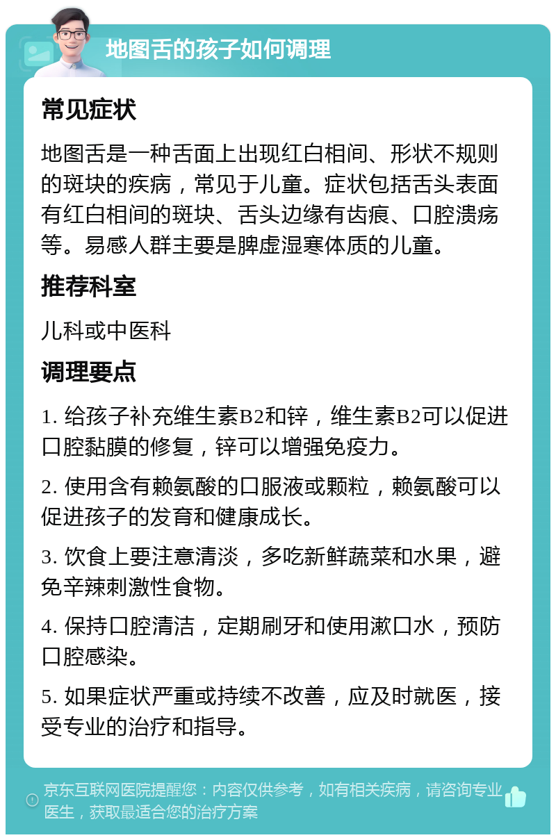 地图舌的孩子如何调理 常见症状 地图舌是一种舌面上出现红白相间、形状不规则的斑块的疾病，常见于儿童。症状包括舌头表面有红白相间的斑块、舌头边缘有齿痕、口腔溃疡等。易感人群主要是脾虚湿寒体质的儿童。 推荐科室 儿科或中医科 调理要点 1. 给孩子补充维生素B2和锌，维生素B2可以促进口腔黏膜的修复，锌可以增强免疫力。 2. 使用含有赖氨酸的口服液或颗粒，赖氨酸可以促进孩子的发育和健康成长。 3. 饮食上要注意清淡，多吃新鲜蔬菜和水果，避免辛辣刺激性食物。 4. 保持口腔清洁，定期刷牙和使用漱口水，预防口腔感染。 5. 如果症状严重或持续不改善，应及时就医，接受专业的治疗和指导。