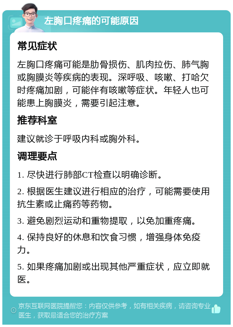 左胸口疼痛的可能原因 常见症状 左胸口疼痛可能是肋骨损伤、肌肉拉伤、肺气胸或胸膜炎等疾病的表现。深呼吸、咳嗽、打哈欠时疼痛加剧，可能伴有咳嗽等症状。年轻人也可能患上胸膜炎，需要引起注意。 推荐科室 建议就诊于呼吸内科或胸外科。 调理要点 1. 尽快进行肺部CT检查以明确诊断。 2. 根据医生建议进行相应的治疗，可能需要使用抗生素或止痛药等药物。 3. 避免剧烈运动和重物提取，以免加重疼痛。 4. 保持良好的休息和饮食习惯，增强身体免疫力。 5. 如果疼痛加剧或出现其他严重症状，应立即就医。