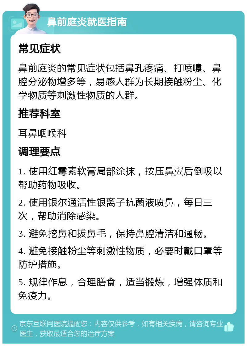 鼻前庭炎就医指南 常见症状 鼻前庭炎的常见症状包括鼻孔疼痛、打喷嚏、鼻腔分泌物增多等，易感人群为长期接触粉尘、化学物质等刺激性物质的人群。 推荐科室 耳鼻咽喉科 调理要点 1. 使用红霉素软膏局部涂抹，按压鼻翼后倒吸以帮助药物吸收。 2. 使用银尔通活性银离子抗菌液喷鼻，每日三次，帮助消除感染。 3. 避免挖鼻和拔鼻毛，保持鼻腔清洁和通畅。 4. 避免接触粉尘等刺激性物质，必要时戴口罩等防护措施。 5. 规律作息，合理膳食，适当锻炼，增强体质和免疫力。