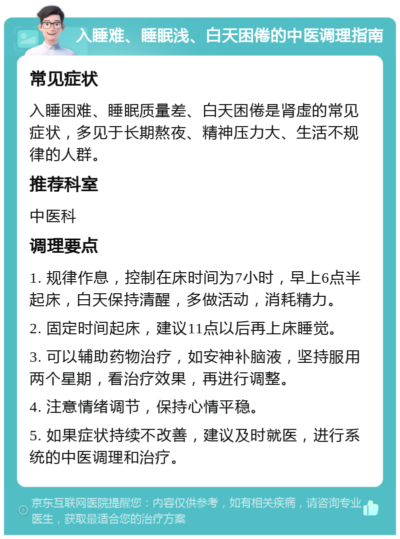 入睡难、睡眠浅、白天困倦的中医调理指南 常见症状 入睡困难、睡眠质量差、白天困倦是肾虚的常见症状，多见于长期熬夜、精神压力大、生活不规律的人群。 推荐科室 中医科 调理要点 1. 规律作息，控制在床时间为7小时，早上6点半起床，白天保持清醒，多做活动，消耗精力。 2. 固定时间起床，建议11点以后再上床睡觉。 3. 可以辅助药物治疗，如安神补脑液，坚持服用两个星期，看治疗效果，再进行调整。 4. 注意情绪调节，保持心情平稳。 5. 如果症状持续不改善，建议及时就医，进行系统的中医调理和治疗。