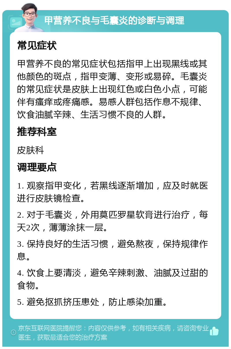 甲营养不良与毛囊炎的诊断与调理 常见症状 甲营养不良的常见症状包括指甲上出现黑线或其他颜色的斑点，指甲变薄、变形或易碎。毛囊炎的常见症状是皮肤上出现红色或白色小点，可能伴有瘙痒或疼痛感。易感人群包括作息不规律、饮食油腻辛辣、生活习惯不良的人群。 推荐科室 皮肤科 调理要点 1. 观察指甲变化，若黑线逐渐增加，应及时就医进行皮肤镜检查。 2. 对于毛囊炎，外用莫匹罗星软膏进行治疗，每天2次，薄薄涂抹一层。 3. 保持良好的生活习惯，避免熬夜，保持规律作息。 4. 饮食上要清淡，避免辛辣刺激、油腻及过甜的食物。 5. 避免抠抓挤压患处，防止感染加重。