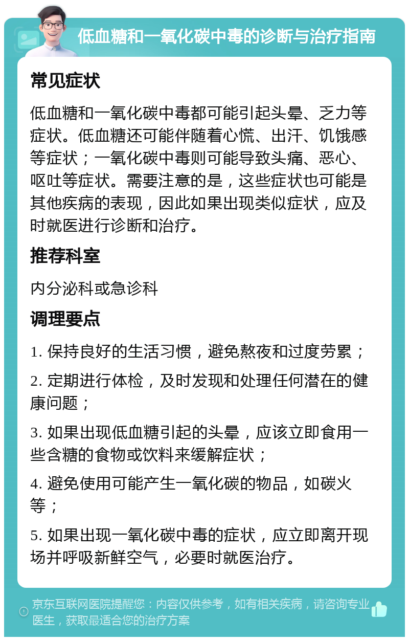 低血糖和一氧化碳中毒的诊断与治疗指南 常见症状 低血糖和一氧化碳中毒都可能引起头晕、乏力等症状。低血糖还可能伴随着心慌、出汗、饥饿感等症状；一氧化碳中毒则可能导致头痛、恶心、呕吐等症状。需要注意的是，这些症状也可能是其他疾病的表现，因此如果出现类似症状，应及时就医进行诊断和治疗。 推荐科室 内分泌科或急诊科 调理要点 1. 保持良好的生活习惯，避免熬夜和过度劳累； 2. 定期进行体检，及时发现和处理任何潜在的健康问题； 3. 如果出现低血糖引起的头晕，应该立即食用一些含糖的食物或饮料来缓解症状； 4. 避免使用可能产生一氧化碳的物品，如碳火等； 5. 如果出现一氧化碳中毒的症状，应立即离开现场并呼吸新鲜空气，必要时就医治疗。