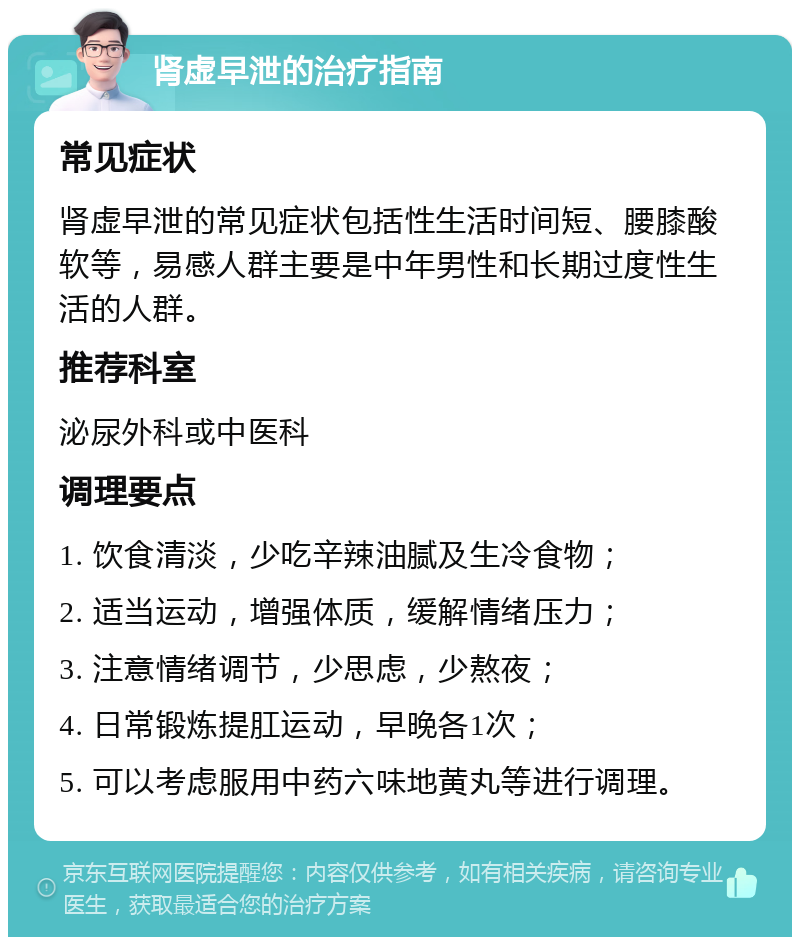 肾虚早泄的治疗指南 常见症状 肾虚早泄的常见症状包括性生活时间短、腰膝酸软等，易感人群主要是中年男性和长期过度性生活的人群。 推荐科室 泌尿外科或中医科 调理要点 1. 饮食清淡，少吃辛辣油腻及生冷食物； 2. 适当运动，增强体质，缓解情绪压力； 3. 注意情绪调节，少思虑，少熬夜； 4. 日常锻炼提肛运动，早晚各1次； 5. 可以考虑服用中药六味地黄丸等进行调理。