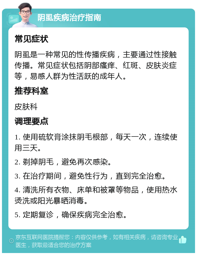 阴虱疾病治疗指南 常见症状 阴虱是一种常见的性传播疾病，主要通过性接触传播。常见症状包括阴部瘙痒、红斑、皮肤炎症等，易感人群为性活跃的成年人。 推荐科室 皮肤科 调理要点 1. 使用硫软膏涂抹阴毛根部，每天一次，连续使用三天。 2. 剃掉阴毛，避免再次感染。 3. 在治疗期间，避免性行为，直到完全治愈。 4. 清洗所有衣物、床单和被罩等物品，使用热水烫洗或阳光暴晒消毒。 5. 定期复诊，确保疾病完全治愈。