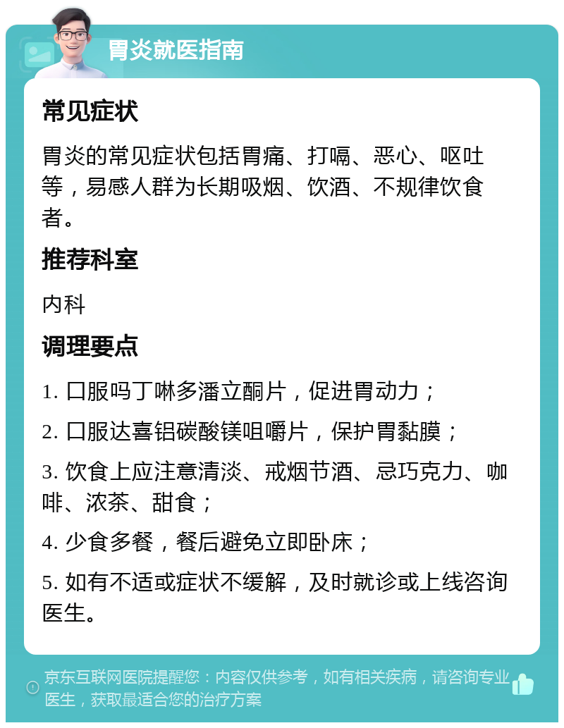 胃炎就医指南 常见症状 胃炎的常见症状包括胃痛、打嗝、恶心、呕吐等，易感人群为长期吸烟、饮酒、不规律饮食者。 推荐科室 内科 调理要点 1. 口服吗丁啉多潘立酮片，促进胃动力； 2. 口服达喜铝碳酸镁咀嚼片，保护胃黏膜； 3. 饮食上应注意清淡、戒烟节酒、忌巧克力、咖啡、浓茶、甜食； 4. 少食多餐，餐后避免立即卧床； 5. 如有不适或症状不缓解，及时就诊或上线咨询医生。