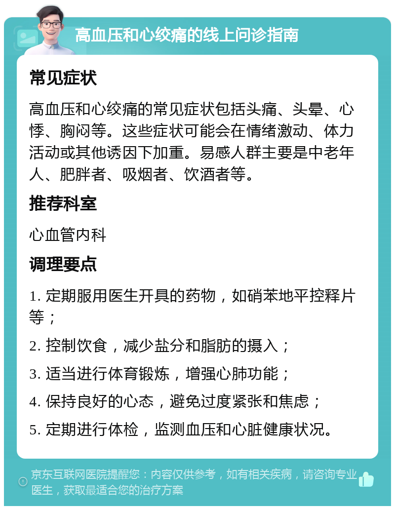 高血压和心绞痛的线上问诊指南 常见症状 高血压和心绞痛的常见症状包括头痛、头晕、心悸、胸闷等。这些症状可能会在情绪激动、体力活动或其他诱因下加重。易感人群主要是中老年人、肥胖者、吸烟者、饮酒者等。 推荐科室 心血管内科 调理要点 1. 定期服用医生开具的药物，如硝苯地平控释片等； 2. 控制饮食，减少盐分和脂肪的摄入； 3. 适当进行体育锻炼，增强心肺功能； 4. 保持良好的心态，避免过度紧张和焦虑； 5. 定期进行体检，监测血压和心脏健康状况。