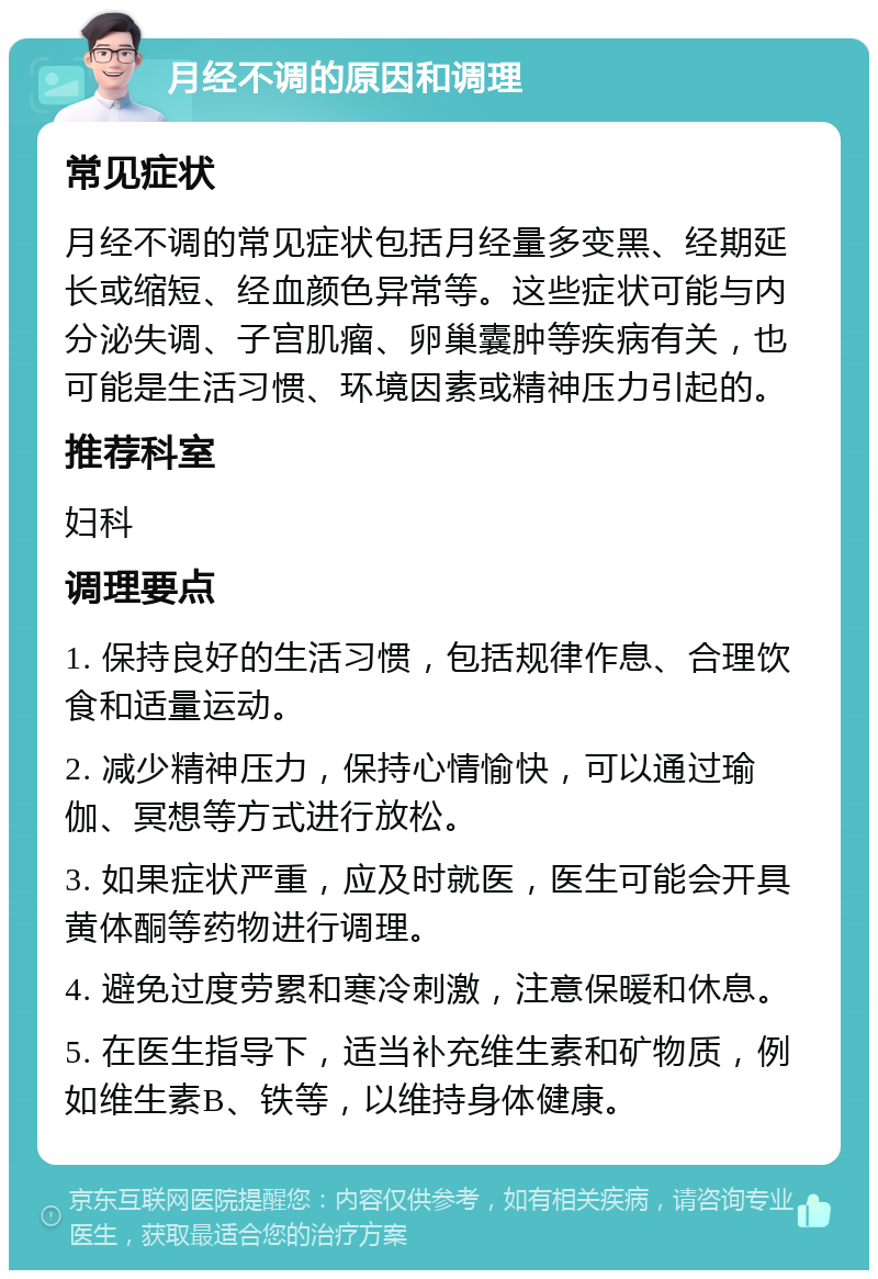 月经不调的原因和调理 常见症状 月经不调的常见症状包括月经量多变黑、经期延长或缩短、经血颜色异常等。这些症状可能与内分泌失调、子宫肌瘤、卵巢囊肿等疾病有关，也可能是生活习惯、环境因素或精神压力引起的。 推荐科室 妇科 调理要点 1. 保持良好的生活习惯，包括规律作息、合理饮食和适量运动。 2. 减少精神压力，保持心情愉快，可以通过瑜伽、冥想等方式进行放松。 3. 如果症状严重，应及时就医，医生可能会开具黄体酮等药物进行调理。 4. 避免过度劳累和寒冷刺激，注意保暖和休息。 5. 在医生指导下，适当补充维生素和矿物质，例如维生素B、铁等，以维持身体健康。