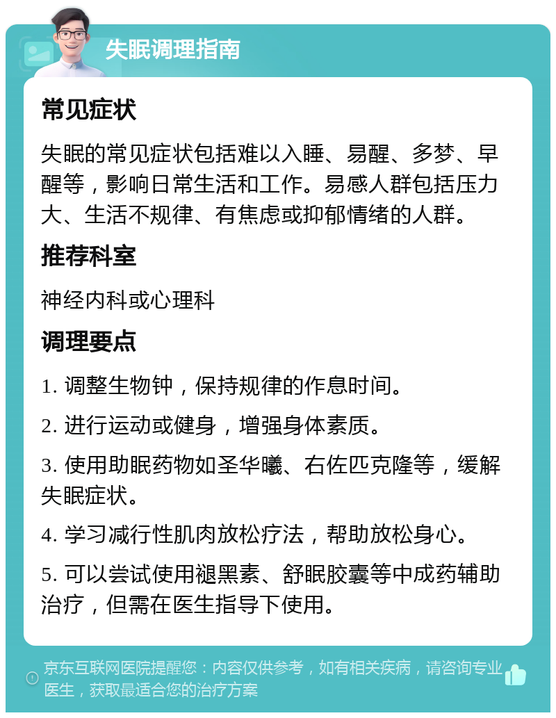 失眠调理指南 常见症状 失眠的常见症状包括难以入睡、易醒、多梦、早醒等，影响日常生活和工作。易感人群包括压力大、生活不规律、有焦虑或抑郁情绪的人群。 推荐科室 神经内科或心理科 调理要点 1. 调整生物钟，保持规律的作息时间。 2. 进行运动或健身，增强身体素质。 3. 使用助眠药物如圣华曦、右佐匹克隆等，缓解失眠症状。 4. 学习减行性肌肉放松疗法，帮助放松身心。 5. 可以尝试使用褪黑素、舒眠胶囊等中成药辅助治疗，但需在医生指导下使用。