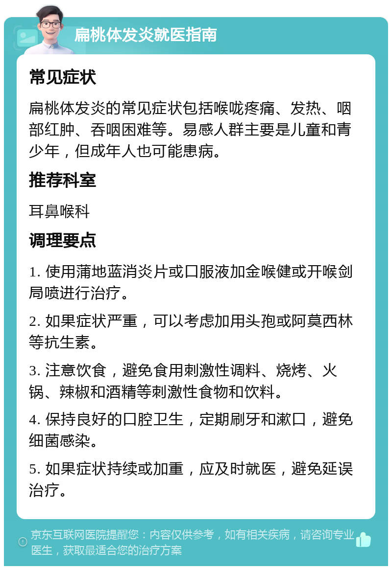 扁桃体发炎就医指南 常见症状 扁桃体发炎的常见症状包括喉咙疼痛、发热、咽部红肿、吞咽困难等。易感人群主要是儿童和青少年，但成年人也可能患病。 推荐科室 耳鼻喉科 调理要点 1. 使用蒲地蓝消炎片或口服液加金喉健或开喉剑局喷进行治疗。 2. 如果症状严重，可以考虑加用头孢或阿莫西林等抗生素。 3. 注意饮食，避免食用刺激性调料、烧烤、火锅、辣椒和酒精等刺激性食物和饮料。 4. 保持良好的口腔卫生，定期刷牙和漱口，避免细菌感染。 5. 如果症状持续或加重，应及时就医，避免延误治疗。