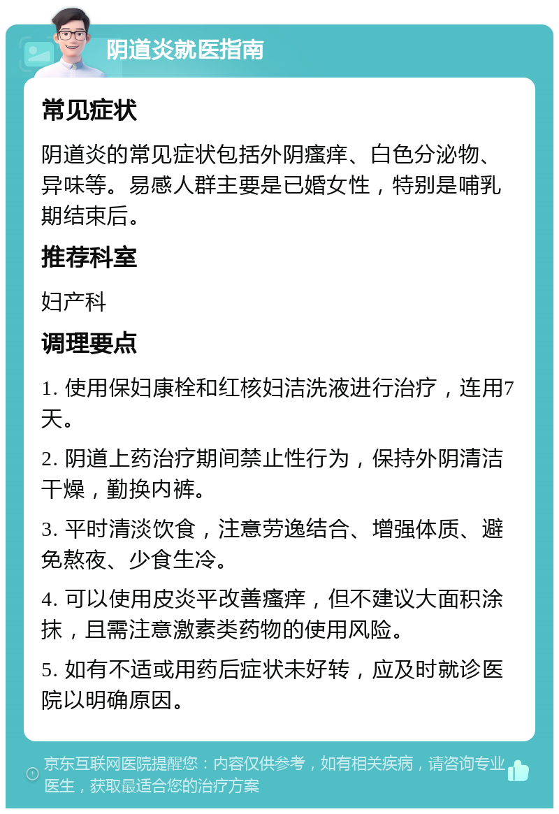 阴道炎就医指南 常见症状 阴道炎的常见症状包括外阴瘙痒、白色分泌物、异味等。易感人群主要是已婚女性，特别是哺乳期结束后。 推荐科室 妇产科 调理要点 1. 使用保妇康栓和红核妇洁洗液进行治疗，连用7天。 2. 阴道上药治疗期间禁止性行为，保持外阴清洁干燥，勤换内裤。 3. 平时清淡饮食，注意劳逸结合、增强体质、避免熬夜、少食生冷。 4. 可以使用皮炎平改善瘙痒，但不建议大面积涂抹，且需注意激素类药物的使用风险。 5. 如有不适或用药后症状未好转，应及时就诊医院以明确原因。