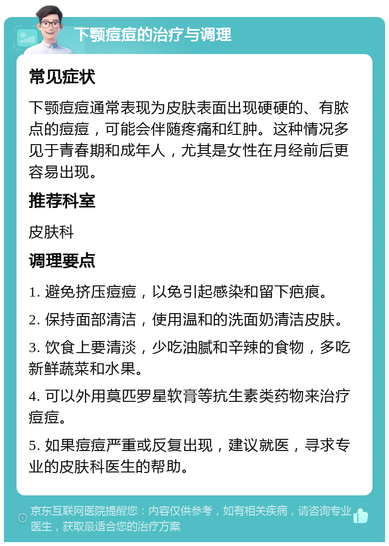 下颚痘痘的治疗与调理 常见症状 下颚痘痘通常表现为皮肤表面出现硬硬的、有脓点的痘痘，可能会伴随疼痛和红肿。这种情况多见于青春期和成年人，尤其是女性在月经前后更容易出现。 推荐科室 皮肤科 调理要点 1. 避免挤压痘痘，以免引起感染和留下疤痕。 2. 保持面部清洁，使用温和的洗面奶清洁皮肤。 3. 饮食上要清淡，少吃油腻和辛辣的食物，多吃新鲜蔬菜和水果。 4. 可以外用莫匹罗星软膏等抗生素类药物来治疗痘痘。 5. 如果痘痘严重或反复出现，建议就医，寻求专业的皮肤科医生的帮助。