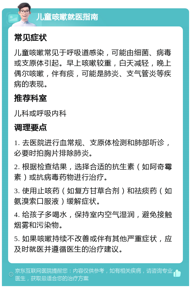 儿童咳嗽就医指南 常见症状 儿童咳嗽常见于呼吸道感染，可能由细菌、病毒或支原体引起。早上咳嗽较重，白天减轻，晚上偶尔咳嗽，伴有痰，可能是肺炎、支气管炎等疾病的表现。 推荐科室 儿科或呼吸内科 调理要点 1. 去医院进行血常规、支原体检测和肺部听诊，必要时拍胸片排除肺炎。 2. 根据检查结果，选择合适的抗生素（如阿奇霉素）或抗病毒药物进行治疗。 3. 使用止咳药（如复方甘草合剂）和祛痰药（如氨溴索口服液）缓解症状。 4. 给孩子多喝水，保持室内空气湿润，避免接触烟雾和污染物。 5. 如果咳嗽持续不改善或伴有其他严重症状，应及时就医并遵循医生的治疗建议。