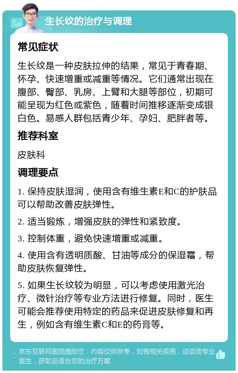 生长纹的治疗与调理 常见症状 生长纹是一种皮肤拉伸的结果，常见于青春期、怀孕、快速增重或减重等情况。它们通常出现在腹部、臀部、乳房、上臂和大腿等部位，初期可能呈现为红色或紫色，随着时间推移逐渐变成银白色。易感人群包括青少年、孕妇、肥胖者等。 推荐科室 皮肤科 调理要点 1. 保持皮肤湿润，使用含有维生素E和C的护肤品可以帮助改善皮肤弹性。 2. 适当锻炼，增强皮肤的弹性和紧致度。 3. 控制体重，避免快速增重或减重。 4. 使用含有透明质酸、甘油等成分的保湿霜，帮助皮肤恢复弹性。 5. 如果生长纹较为明显，可以考虑使用激光治疗、微针治疗等专业方法进行修复。同时，医生可能会推荐使用特定的药品来促进皮肤修复和再生，例如含有维生素C和E的药膏等。