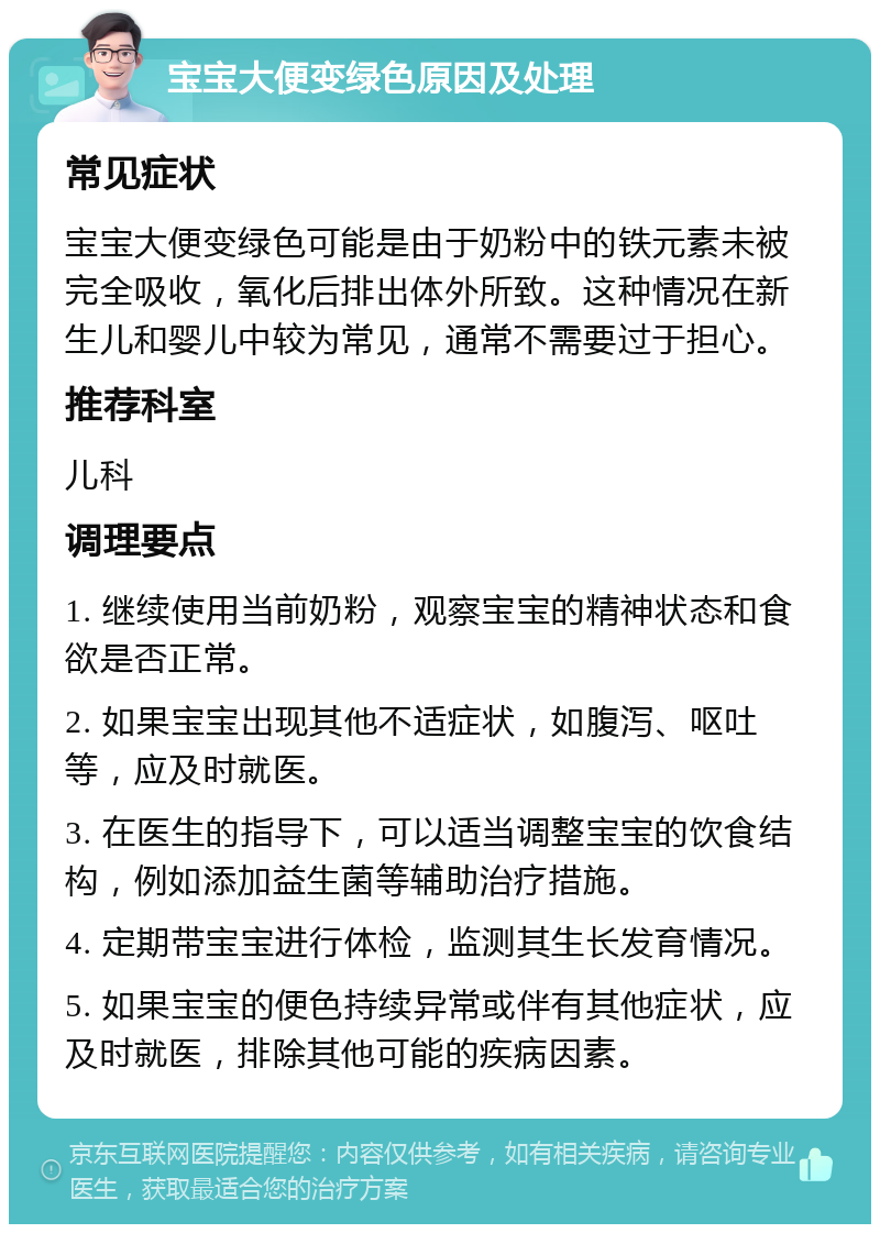 宝宝大便变绿色原因及处理 常见症状 宝宝大便变绿色可能是由于奶粉中的铁元素未被完全吸收，氧化后排出体外所致。这种情况在新生儿和婴儿中较为常见，通常不需要过于担心。 推荐科室 儿科 调理要点 1. 继续使用当前奶粉，观察宝宝的精神状态和食欲是否正常。 2. 如果宝宝出现其他不适症状，如腹泻、呕吐等，应及时就医。 3. 在医生的指导下，可以适当调整宝宝的饮食结构，例如添加益生菌等辅助治疗措施。 4. 定期带宝宝进行体检，监测其生长发育情况。 5. 如果宝宝的便色持续异常或伴有其他症状，应及时就医，排除其他可能的疾病因素。