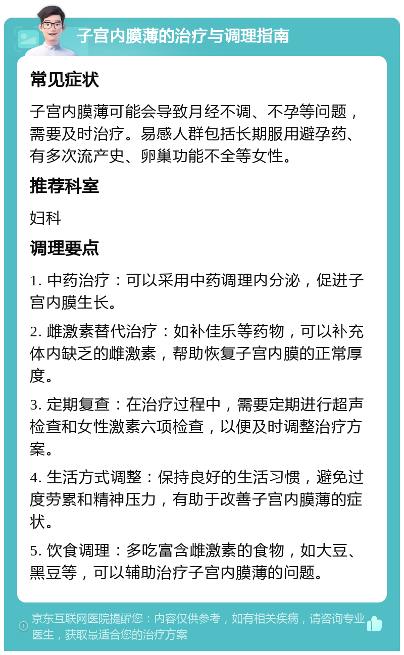 子宫内膜薄的治疗与调理指南 常见症状 子宫内膜薄可能会导致月经不调、不孕等问题，需要及时治疗。易感人群包括长期服用避孕药、有多次流产史、卵巢功能不全等女性。 推荐科室 妇科 调理要点 1. 中药治疗：可以采用中药调理内分泌，促进子宫内膜生长。 2. 雌激素替代治疗：如补佳乐等药物，可以补充体内缺乏的雌激素，帮助恢复子宫内膜的正常厚度。 3. 定期复查：在治疗过程中，需要定期进行超声检查和女性激素六项检查，以便及时调整治疗方案。 4. 生活方式调整：保持良好的生活习惯，避免过度劳累和精神压力，有助于改善子宫内膜薄的症状。 5. 饮食调理：多吃富含雌激素的食物，如大豆、黑豆等，可以辅助治疗子宫内膜薄的问题。