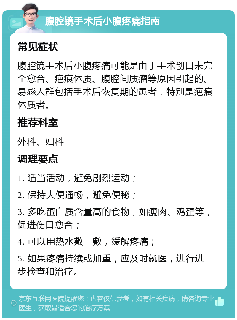 腹腔镜手术后小腹疼痛指南 常见症状 腹腔镜手术后小腹疼痛可能是由于手术创口未完全愈合、疤痕体质、腹腔间质瘤等原因引起的。易感人群包括手术后恢复期的患者，特别是疤痕体质者。 推荐科室 外科、妇科 调理要点 1. 适当活动，避免剧烈运动； 2. 保持大便通畅，避免便秘； 3. 多吃蛋白质含量高的食物，如瘦肉、鸡蛋等，促进伤口愈合； 4. 可以用热水敷一敷，缓解疼痛； 5. 如果疼痛持续或加重，应及时就医，进行进一步检查和治疗。