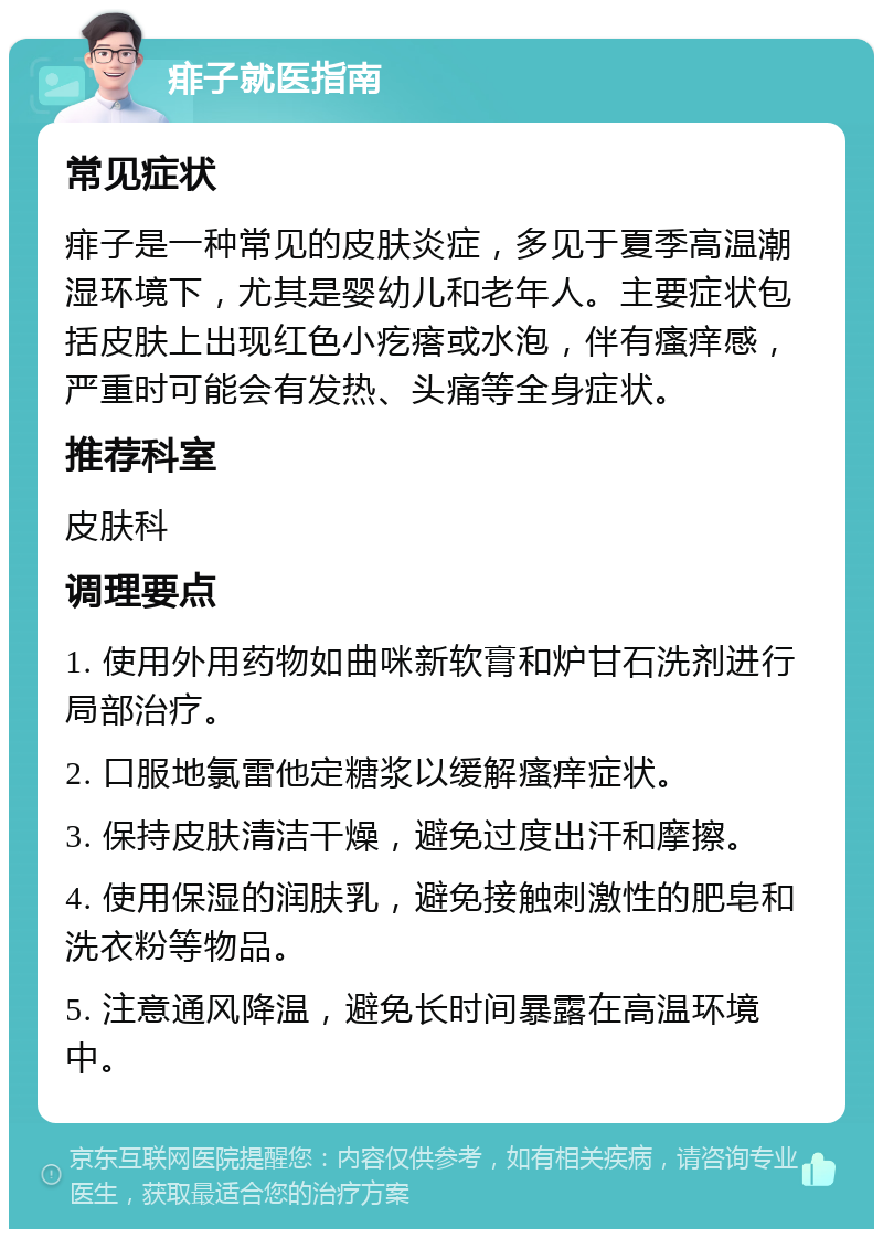 痱子就医指南 常见症状 痱子是一种常见的皮肤炎症，多见于夏季高温潮湿环境下，尤其是婴幼儿和老年人。主要症状包括皮肤上出现红色小疙瘩或水泡，伴有瘙痒感，严重时可能会有发热、头痛等全身症状。 推荐科室 皮肤科 调理要点 1. 使用外用药物如曲咪新软膏和炉甘石洗剂进行局部治疗。 2. 口服地氯雷他定糖浆以缓解瘙痒症状。 3. 保持皮肤清洁干燥，避免过度出汗和摩擦。 4. 使用保湿的润肤乳，避免接触刺激性的肥皂和洗衣粉等物品。 5. 注意通风降温，避免长时间暴露在高温环境中。