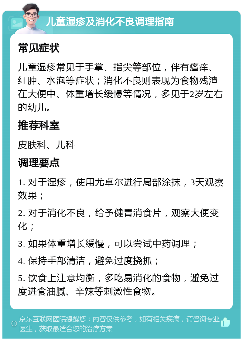 儿童湿疹及消化不良调理指南 常见症状 儿童湿疹常见于手掌、指尖等部位，伴有瘙痒、红肿、水泡等症状；消化不良则表现为食物残渣在大便中、体重增长缓慢等情况，多见于2岁左右的幼儿。 推荐科室 皮肤科、儿科 调理要点 1. 对于湿疹，使用尤卓尔进行局部涂抹，3天观察效果； 2. 对于消化不良，给予健胃消食片，观察大便变化； 3. 如果体重增长缓慢，可以尝试中药调理； 4. 保持手部清洁，避免过度挠抓； 5. 饮食上注意均衡，多吃易消化的食物，避免过度进食油腻、辛辣等刺激性食物。