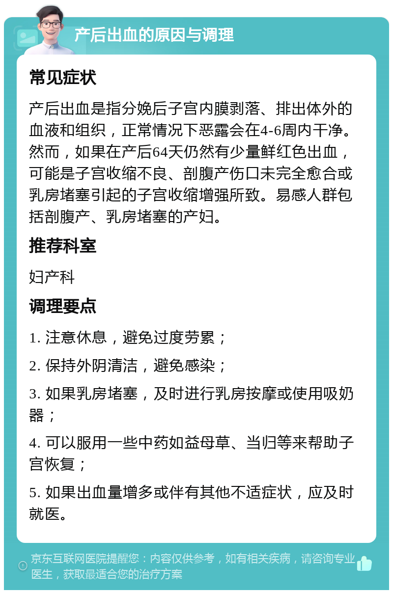 产后出血的原因与调理 常见症状 产后出血是指分娩后子宫内膜剥落、排出体外的血液和组织，正常情况下恶露会在4-6周内干净。然而，如果在产后64天仍然有少量鲜红色出血，可能是子宫收缩不良、剖腹产伤口未完全愈合或乳房堵塞引起的子宫收缩增强所致。易感人群包括剖腹产、乳房堵塞的产妇。 推荐科室 妇产科 调理要点 1. 注意休息，避免过度劳累； 2. 保持外阴清洁，避免感染； 3. 如果乳房堵塞，及时进行乳房按摩或使用吸奶器； 4. 可以服用一些中药如益母草、当归等来帮助子宫恢复； 5. 如果出血量增多或伴有其他不适症状，应及时就医。