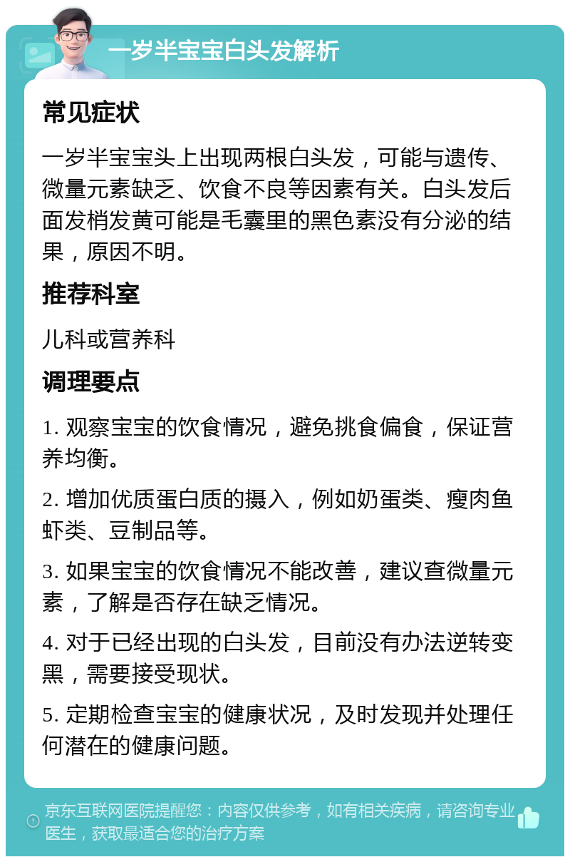 一岁半宝宝白头发解析 常见症状 一岁半宝宝头上出现两根白头发，可能与遗传、微量元素缺乏、饮食不良等因素有关。白头发后面发梢发黄可能是毛囊里的黑色素没有分泌的结果，原因不明。 推荐科室 儿科或营养科 调理要点 1. 观察宝宝的饮食情况，避免挑食偏食，保证营养均衡。 2. 增加优质蛋白质的摄入，例如奶蛋类、瘦肉鱼虾类、豆制品等。 3. 如果宝宝的饮食情况不能改善，建议查微量元素，了解是否存在缺乏情况。 4. 对于已经出现的白头发，目前没有办法逆转变黑，需要接受现状。 5. 定期检查宝宝的健康状况，及时发现并处理任何潜在的健康问题。