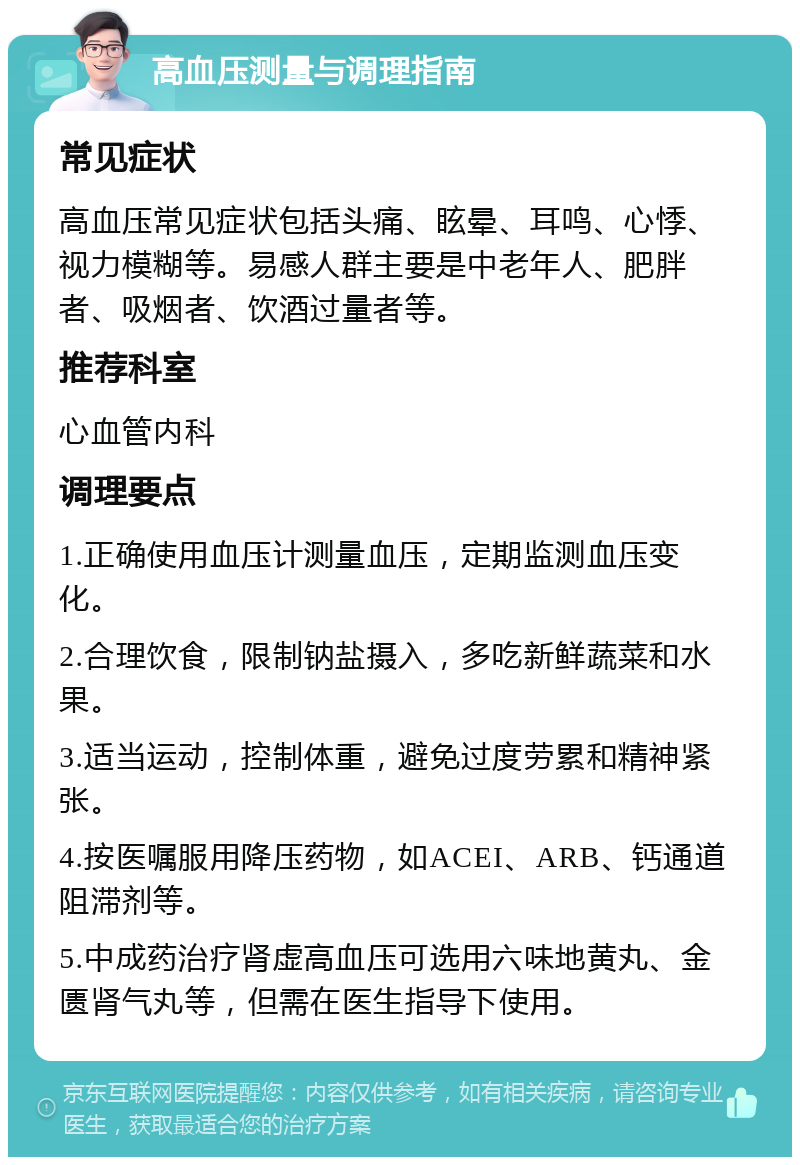 高血压测量与调理指南 常见症状 高血压常见症状包括头痛、眩晕、耳鸣、心悸、视力模糊等。易感人群主要是中老年人、肥胖者、吸烟者、饮酒过量者等。 推荐科室 心血管内科 调理要点 1.正确使用血压计测量血压，定期监测血压变化。 2.合理饮食，限制钠盐摄入，多吃新鲜蔬菜和水果。 3.适当运动，控制体重，避免过度劳累和精神紧张。 4.按医嘱服用降压药物，如ACEI、ARB、钙通道阻滞剂等。 5.中成药治疗肾虚高血压可选用六味地黄丸、金匮肾气丸等，但需在医生指导下使用。