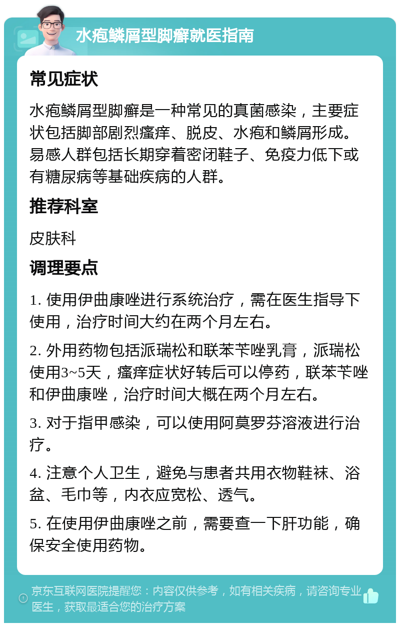 水疱鳞屑型脚癣就医指南 常见症状 水疱鳞屑型脚癣是一种常见的真菌感染，主要症状包括脚部剧烈瘙痒、脱皮、水疱和鳞屑形成。易感人群包括长期穿着密闭鞋子、免疫力低下或有糖尿病等基础疾病的人群。 推荐科室 皮肤科 调理要点 1. 使用伊曲康唑进行系统治疗，需在医生指导下使用，治疗时间大约在两个月左右。 2. 外用药物包括派瑞松和联苯苄唑乳膏，派瑞松使用3~5天，瘙痒症状好转后可以停药，联苯苄唑和伊曲康唑，治疗时间大概在两个月左右。 3. 对于指甲感染，可以使用阿莫罗芬溶液进行治疗。 4. 注意个人卫生，避免与患者共用衣物鞋袜、浴盆、毛巾等，内衣应宽松、透气。 5. 在使用伊曲康唑之前，需要查一下肝功能，确保安全使用药物。