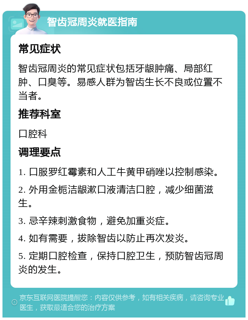 智齿冠周炎就医指南 常见症状 智齿冠周炎的常见症状包括牙龈肿痛、局部红肿、口臭等。易感人群为智齿生长不良或位置不当者。 推荐科室 口腔科 调理要点 1. 口服罗红霉素和人工牛黄甲硝唑以控制感染。 2. 外用金栀洁龈漱口液清洁口腔，减少细菌滋生。 3. 忌辛辣刺激食物，避免加重炎症。 4. 如有需要，拔除智齿以防止再次发炎。 5. 定期口腔检查，保持口腔卫生，预防智齿冠周炎的发生。