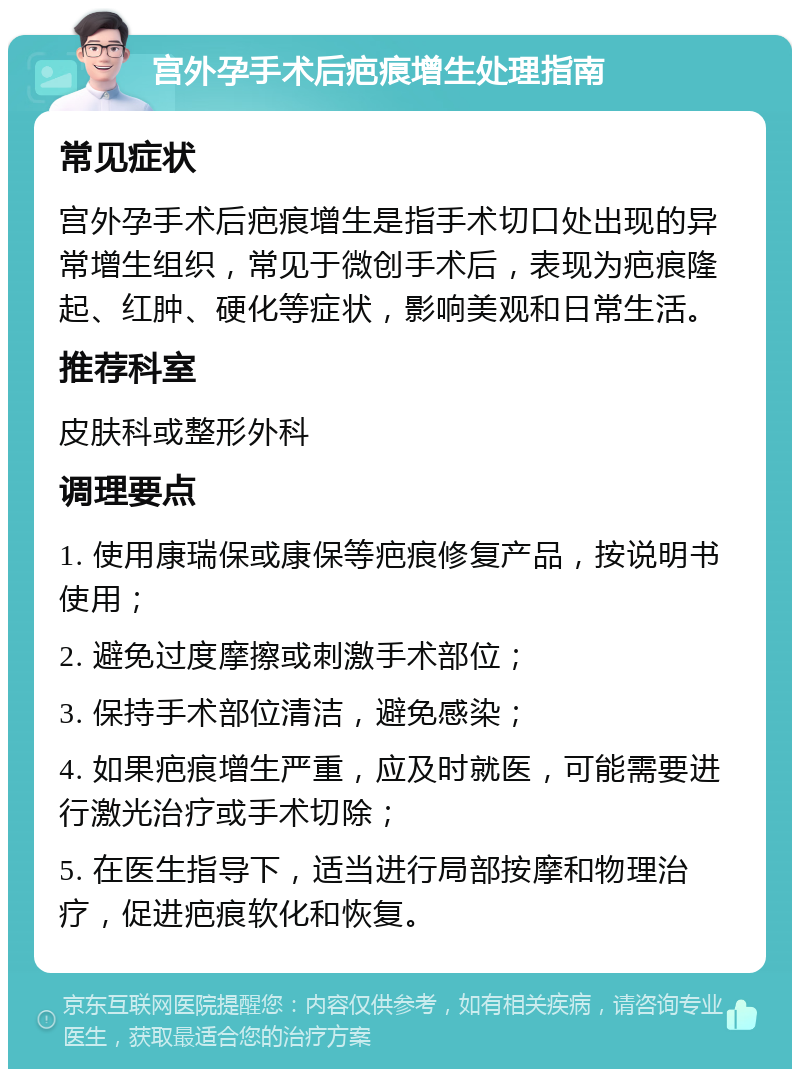 宫外孕手术后疤痕增生处理指南 常见症状 宫外孕手术后疤痕增生是指手术切口处出现的异常增生组织，常见于微创手术后，表现为疤痕隆起、红肿、硬化等症状，影响美观和日常生活。 推荐科室 皮肤科或整形外科 调理要点 1. 使用康瑞保或康保等疤痕修复产品，按说明书使用； 2. 避免过度摩擦或刺激手术部位； 3. 保持手术部位清洁，避免感染； 4. 如果疤痕增生严重，应及时就医，可能需要进行激光治疗或手术切除； 5. 在医生指导下，适当进行局部按摩和物理治疗，促进疤痕软化和恢复。