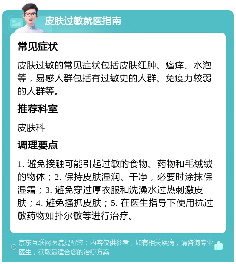 皮肤过敏就医指南 常见症状 皮肤过敏的常见症状包括皮肤红肿、瘙痒、水泡等，易感人群包括有过敏史的人群、免疫力较弱的人群等。 推荐科室 皮肤科 调理要点 1. 避免接触可能引起过敏的食物、药物和毛绒绒的物体；2. 保持皮肤湿润、干净，必要时涂抹保湿霜；3. 避免穿过厚衣服和洗澡水过热刺激皮肤；4. 避免搔抓皮肤；5. 在医生指导下使用抗过敏药物如扑尔敏等进行治疗。