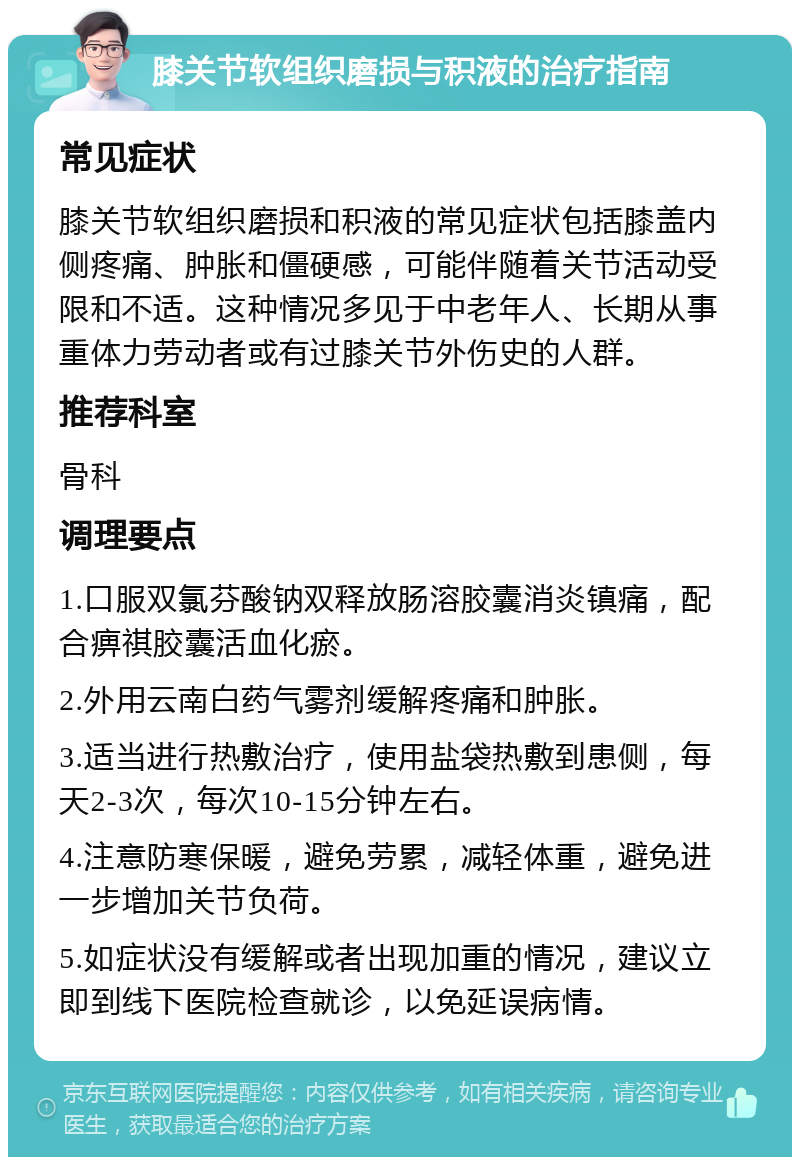 膝关节软组织磨损与积液的治疗指南 常见症状 膝关节软组织磨损和积液的常见症状包括膝盖内侧疼痛、肿胀和僵硬感，可能伴随着关节活动受限和不适。这种情况多见于中老年人、长期从事重体力劳动者或有过膝关节外伤史的人群。 推荐科室 骨科 调理要点 1.口服双氯芬酸钠双释放肠溶胶囊消炎镇痛，配合痹祺胶囊活血化瘀。 2.外用云南白药气雾剂缓解疼痛和肿胀。 3.适当进行热敷治疗，使用盐袋热敷到患侧，每天2-3次，每次10-15分钟左右。 4.注意防寒保暖，避免劳累，减轻体重，避免进一步增加关节负荷。 5.如症状没有缓解或者出现加重的情况，建议立即到线下医院检查就诊，以免延误病情。