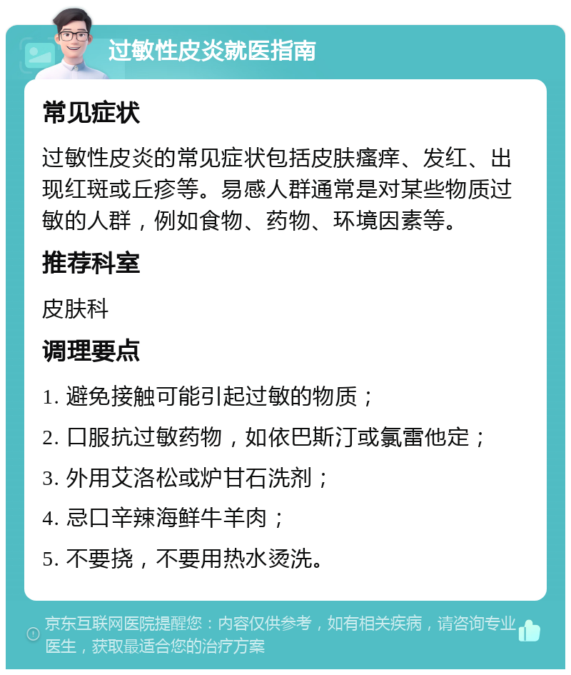 过敏性皮炎就医指南 常见症状 过敏性皮炎的常见症状包括皮肤瘙痒、发红、出现红斑或丘疹等。易感人群通常是对某些物质过敏的人群，例如食物、药物、环境因素等。 推荐科室 皮肤科 调理要点 1. 避免接触可能引起过敏的物质； 2. 口服抗过敏药物，如依巴斯汀或氯雷他定； 3. 外用艾洛松或炉甘石洗剂； 4. 忌口辛辣海鲜牛羊肉； 5. 不要挠，不要用热水烫洗。