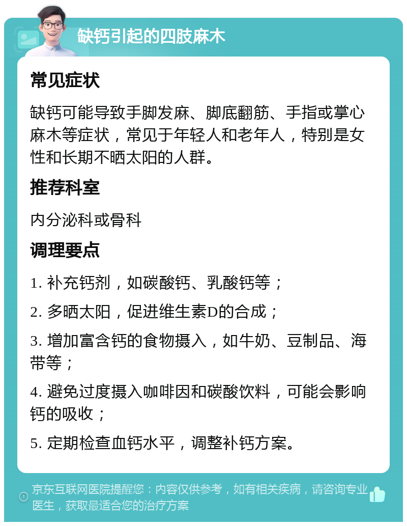 缺钙引起的四肢麻木 常见症状 缺钙可能导致手脚发麻、脚底翻筋、手指或掌心麻木等症状，常见于年轻人和老年人，特别是女性和长期不晒太阳的人群。 推荐科室 内分泌科或骨科 调理要点 1. 补充钙剂，如碳酸钙、乳酸钙等； 2. 多晒太阳，促进维生素D的合成； 3. 增加富含钙的食物摄入，如牛奶、豆制品、海带等； 4. 避免过度摄入咖啡因和碳酸饮料，可能会影响钙的吸收； 5. 定期检查血钙水平，调整补钙方案。