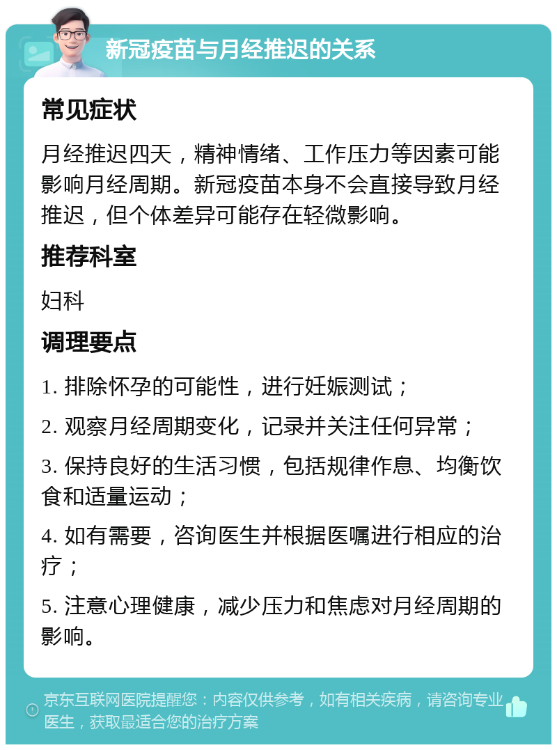 新冠疫苗与月经推迟的关系 常见症状 月经推迟四天，精神情绪、工作压力等因素可能影响月经周期。新冠疫苗本身不会直接导致月经推迟，但个体差异可能存在轻微影响。 推荐科室 妇科 调理要点 1. 排除怀孕的可能性，进行妊娠测试； 2. 观察月经周期变化，记录并关注任何异常； 3. 保持良好的生活习惯，包括规律作息、均衡饮食和适量运动； 4. 如有需要，咨询医生并根据医嘱进行相应的治疗； 5. 注意心理健康，减少压力和焦虑对月经周期的影响。