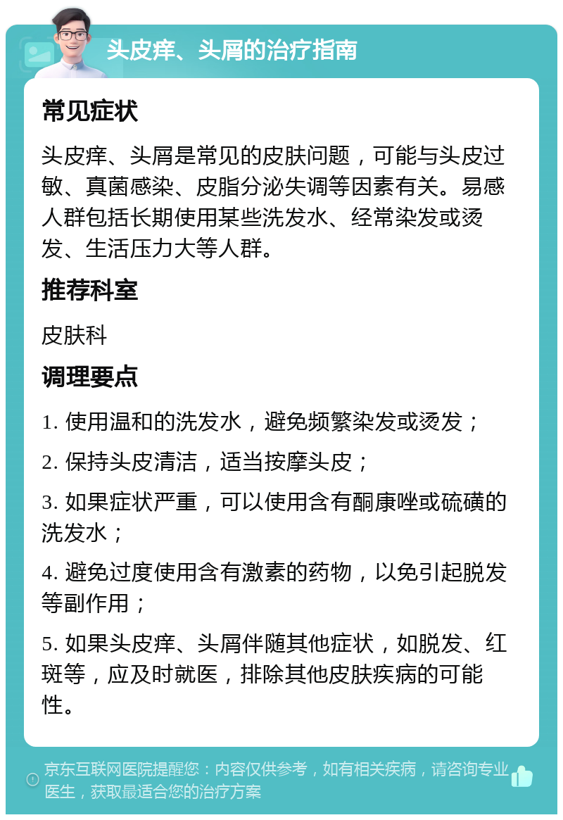 头皮痒、头屑的治疗指南 常见症状 头皮痒、头屑是常见的皮肤问题，可能与头皮过敏、真菌感染、皮脂分泌失调等因素有关。易感人群包括长期使用某些洗发水、经常染发或烫发、生活压力大等人群。 推荐科室 皮肤科 调理要点 1. 使用温和的洗发水，避免频繁染发或烫发； 2. 保持头皮清洁，适当按摩头皮； 3. 如果症状严重，可以使用含有酮康唑或硫磺的洗发水； 4. 避免过度使用含有激素的药物，以免引起脱发等副作用； 5. 如果头皮痒、头屑伴随其他症状，如脱发、红斑等，应及时就医，排除其他皮肤疾病的可能性。