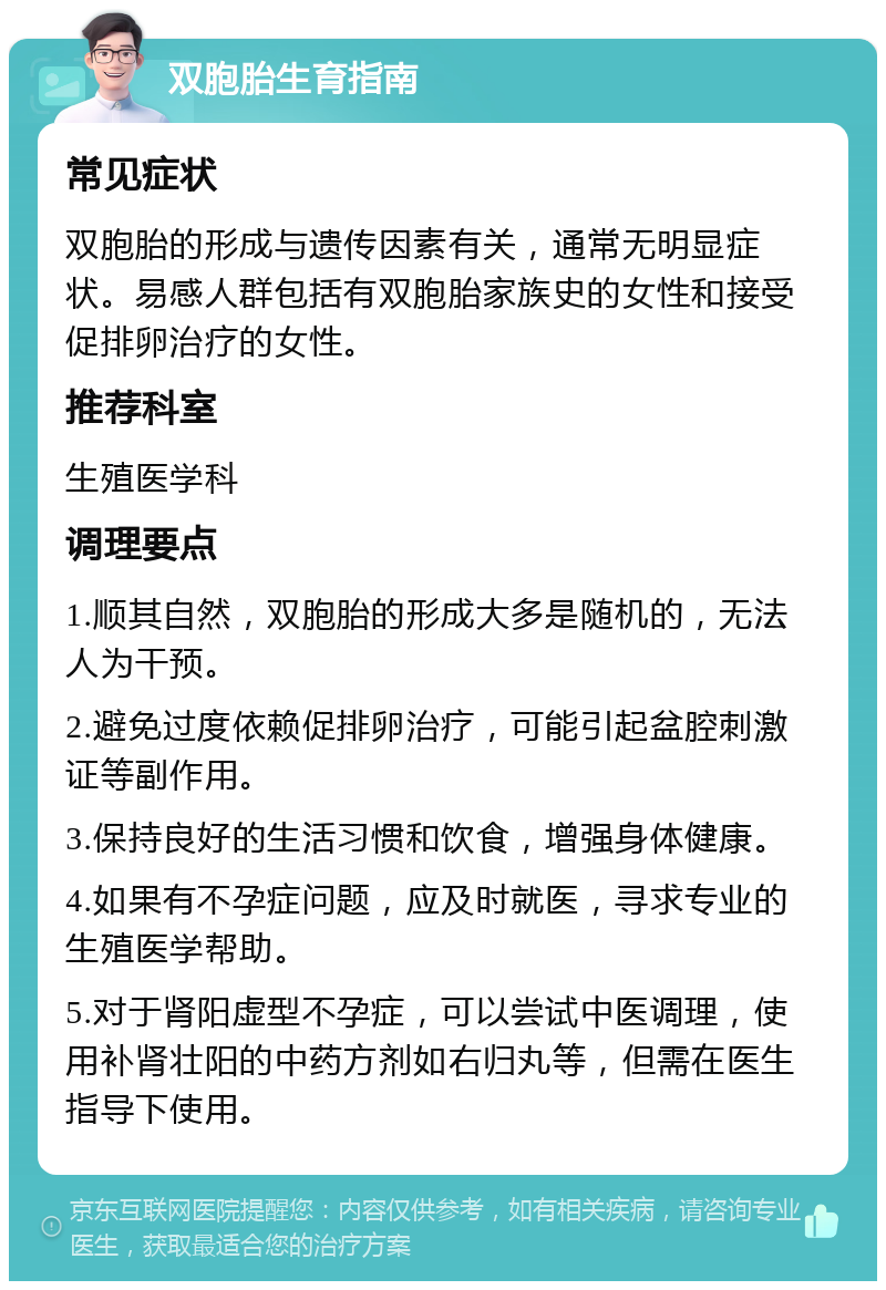 双胞胎生育指南 常见症状 双胞胎的形成与遗传因素有关，通常无明显症状。易感人群包括有双胞胎家族史的女性和接受促排卵治疗的女性。 推荐科室 生殖医学科 调理要点 1.顺其自然，双胞胎的形成大多是随机的，无法人为干预。 2.避免过度依赖促排卵治疗，可能引起盆腔刺激证等副作用。 3.保持良好的生活习惯和饮食，增强身体健康。 4.如果有不孕症问题，应及时就医，寻求专业的生殖医学帮助。 5.对于肾阳虚型不孕症，可以尝试中医调理，使用补肾壮阳的中药方剂如右归丸等，但需在医生指导下使用。