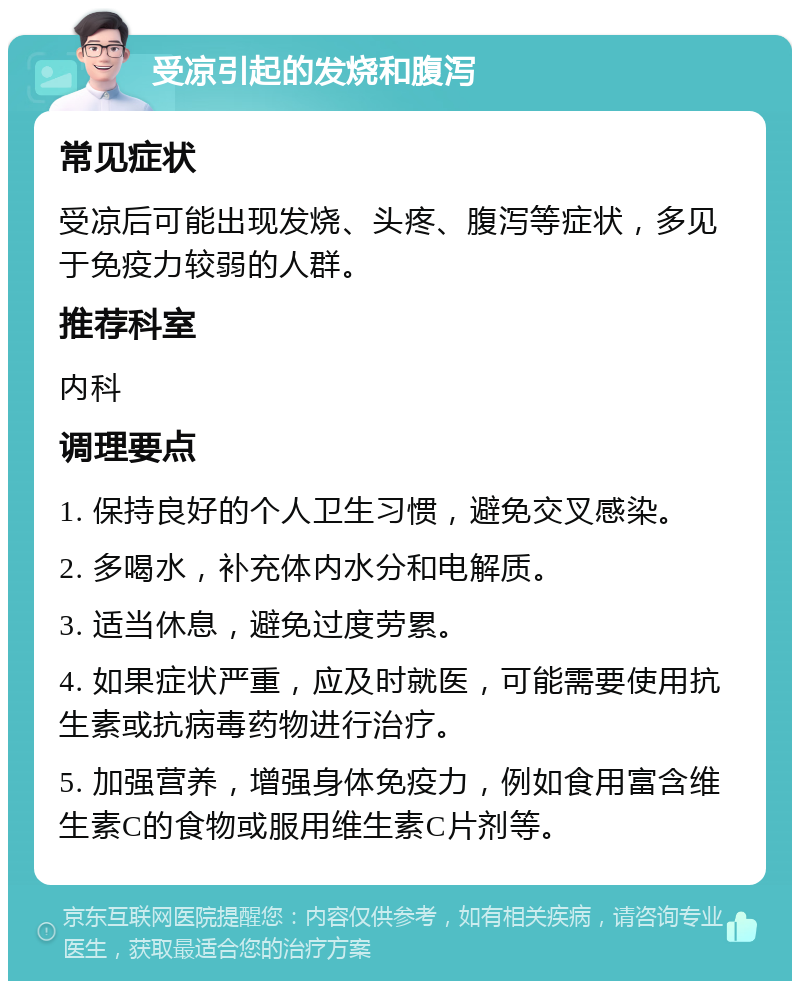 受凉引起的发烧和腹泻 常见症状 受凉后可能出现发烧、头疼、腹泻等症状，多见于免疫力较弱的人群。 推荐科室 内科 调理要点 1. 保持良好的个人卫生习惯，避免交叉感染。 2. 多喝水，补充体内水分和电解质。 3. 适当休息，避免过度劳累。 4. 如果症状严重，应及时就医，可能需要使用抗生素或抗病毒药物进行治疗。 5. 加强营养，增强身体免疫力，例如食用富含维生素C的食物或服用维生素C片剂等。