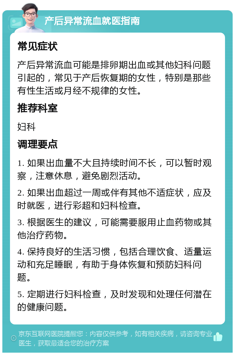 产后异常流血就医指南 常见症状 产后异常流血可能是排卵期出血或其他妇科问题引起的，常见于产后恢复期的女性，特别是那些有性生活或月经不规律的女性。 推荐科室 妇科 调理要点 1. 如果出血量不大且持续时间不长，可以暂时观察，注意休息，避免剧烈活动。 2. 如果出血超过一周或伴有其他不适症状，应及时就医，进行彩超和妇科检查。 3. 根据医生的建议，可能需要服用止血药物或其他治疗药物。 4. 保持良好的生活习惯，包括合理饮食、适量运动和充足睡眠，有助于身体恢复和预防妇科问题。 5. 定期进行妇科检查，及时发现和处理任何潜在的健康问题。