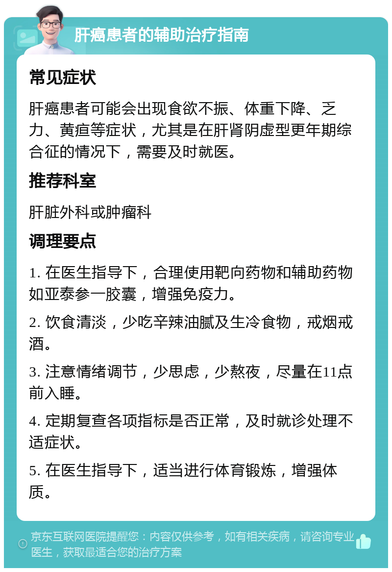 肝癌患者的辅助治疗指南 常见症状 肝癌患者可能会出现食欲不振、体重下降、乏力、黄疸等症状，尤其是在肝肾阴虚型更年期综合征的情况下，需要及时就医。 推荐科室 肝脏外科或肿瘤科 调理要点 1. 在医生指导下，合理使用靶向药物和辅助药物如亚泰参一胶囊，增强免疫力。 2. 饮食清淡，少吃辛辣油腻及生冷食物，戒烟戒酒。 3. 注意情绪调节，少思虑，少熬夜，尽量在11点前入睡。 4. 定期复查各项指标是否正常，及时就诊处理不适症状。 5. 在医生指导下，适当进行体育锻炼，增强体质。