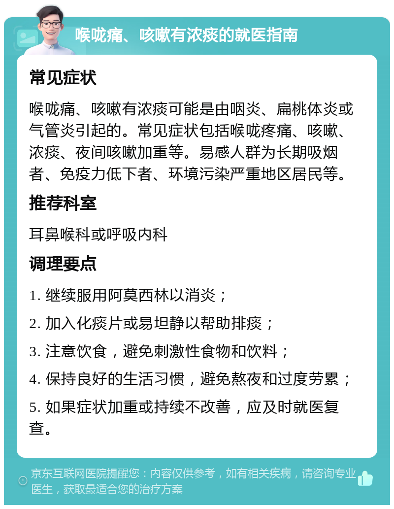 喉咙痛、咳嗽有浓痰的就医指南 常见症状 喉咙痛、咳嗽有浓痰可能是由咽炎、扁桃体炎或气管炎引起的。常见症状包括喉咙疼痛、咳嗽、浓痰、夜间咳嗽加重等。易感人群为长期吸烟者、免疫力低下者、环境污染严重地区居民等。 推荐科室 耳鼻喉科或呼吸内科 调理要点 1. 继续服用阿莫西林以消炎； 2. 加入化痰片或易坦静以帮助排痰； 3. 注意饮食，避免刺激性食物和饮料； 4. 保持良好的生活习惯，避免熬夜和过度劳累； 5. 如果症状加重或持续不改善，应及时就医复查。