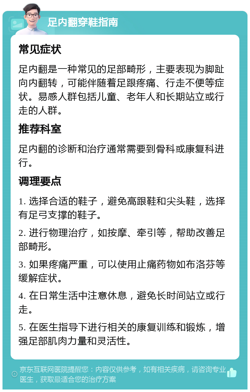 足内翻穿鞋指南 常见症状 足内翻是一种常见的足部畸形，主要表现为脚趾向内翻转，可能伴随着足跟疼痛、行走不便等症状。易感人群包括儿童、老年人和长期站立或行走的人群。 推荐科室 足内翻的诊断和治疗通常需要到骨科或康复科进行。 调理要点 1. 选择合适的鞋子，避免高跟鞋和尖头鞋，选择有足弓支撑的鞋子。 2. 进行物理治疗，如按摩、牵引等，帮助改善足部畸形。 3. 如果疼痛严重，可以使用止痛药物如布洛芬等缓解症状。 4. 在日常生活中注意休息，避免长时间站立或行走。 5. 在医生指导下进行相关的康复训练和锻炼，增强足部肌肉力量和灵活性。