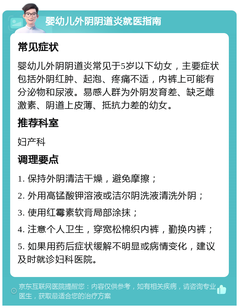 婴幼儿外阴阴道炎就医指南 常见症状 婴幼儿外阴阴道炎常见于5岁以下幼女，主要症状包括外阴红肿、起泡、疼痛不适，内裤上可能有分泌物和尿液。易感人群为外阴发育差、缺乏雌激素、阴道上皮薄、抵抗力差的幼女。 推荐科室 妇产科 调理要点 1. 保持外阴清洁干燥，避免摩擦； 2. 外用高锰酸钾溶液或洁尔阴洗液清洗外阴； 3. 使用红霉素软膏局部涂抹； 4. 注意个人卫生，穿宽松棉织内裤，勤换内裤； 5. 如果用药后症状缓解不明显或病情变化，建议及时就诊妇科医院。