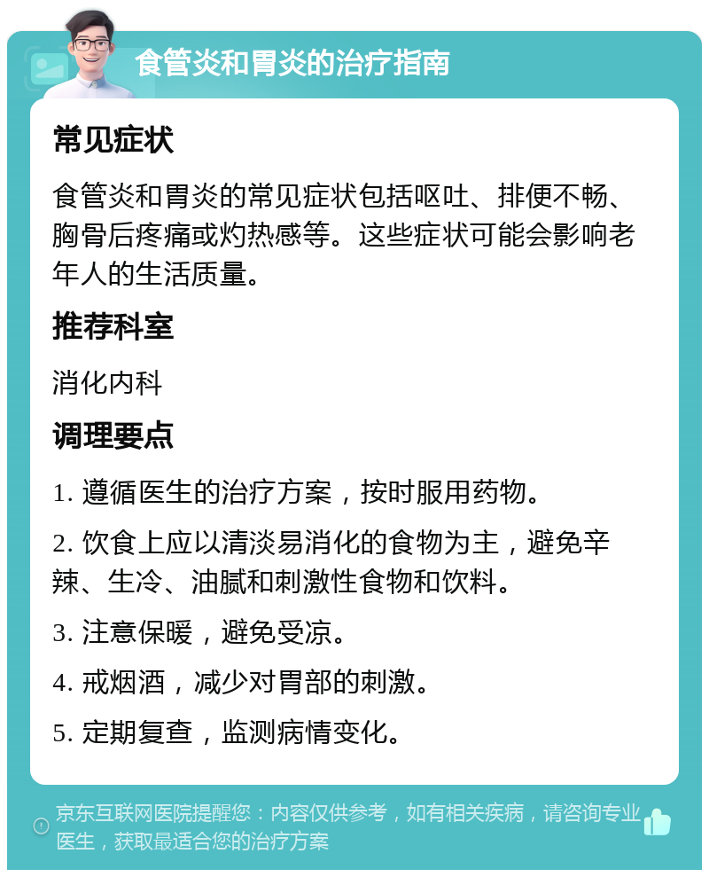 食管炎和胃炎的治疗指南 常见症状 食管炎和胃炎的常见症状包括呕吐、排便不畅、胸骨后疼痛或灼热感等。这些症状可能会影响老年人的生活质量。 推荐科室 消化内科 调理要点 1. 遵循医生的治疗方案，按时服用药物。 2. 饮食上应以清淡易消化的食物为主，避免辛辣、生冷、油腻和刺激性食物和饮料。 3. 注意保暖，避免受凉。 4. 戒烟酒，减少对胃部的刺激。 5. 定期复查，监测病情变化。