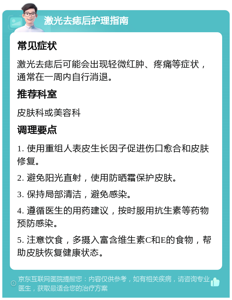 激光去痣后护理指南 常见症状 激光去痣后可能会出现轻微红肿、疼痛等症状，通常在一周内自行消退。 推荐科室 皮肤科或美容科 调理要点 1. 使用重组人表皮生长因子促进伤口愈合和皮肤修复。 2. 避免阳光直射，使用防晒霜保护皮肤。 3. 保持局部清洁，避免感染。 4. 遵循医生的用药建议，按时服用抗生素等药物预防感染。 5. 注意饮食，多摄入富含维生素C和E的食物，帮助皮肤恢复健康状态。